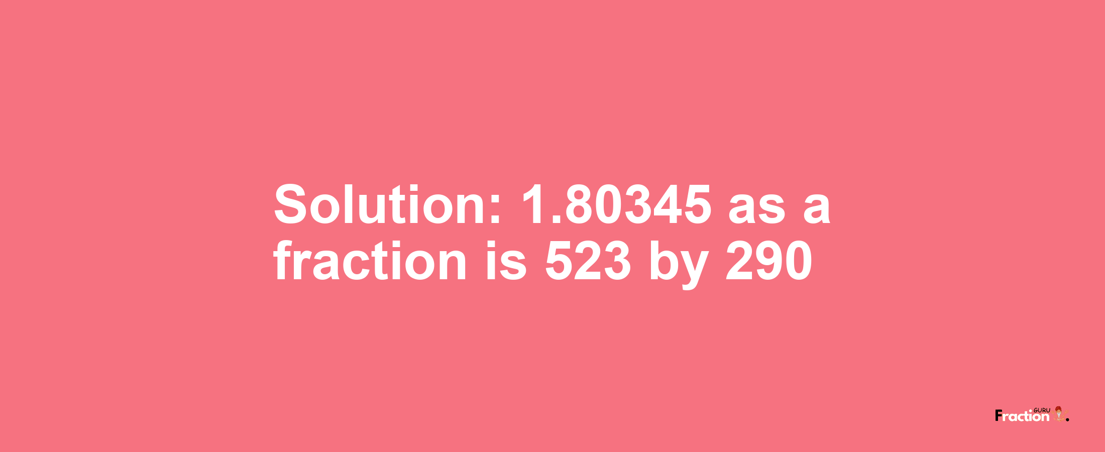 Solution:1.80345 as a fraction is 523/290